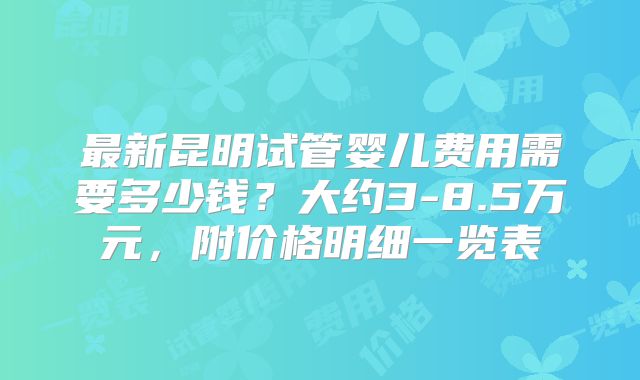 最新昆明试管婴儿费用需要多少钱？大约3-8.5万元，附价格明细一览表