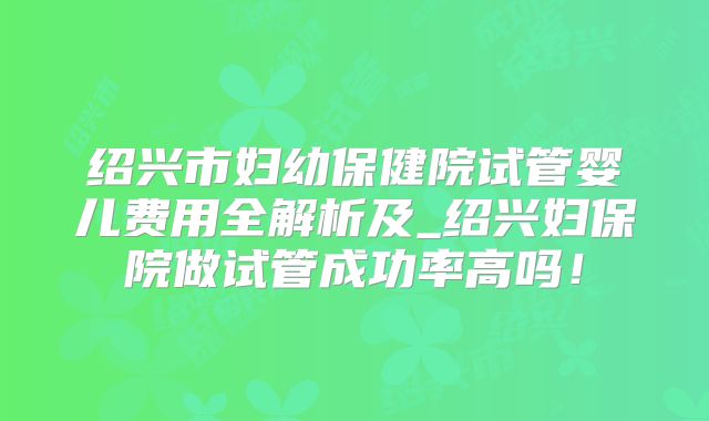 绍兴市妇幼保健院试管婴儿费用全解析及_绍兴妇保院做试管成功率高吗！