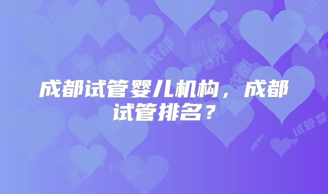 成都试管婴儿机构,成都试管排名?
