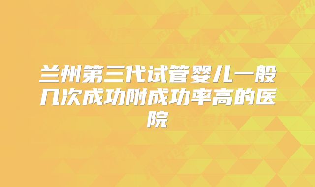 兰州第三代试管婴儿一般几次成功附成功率高的医院