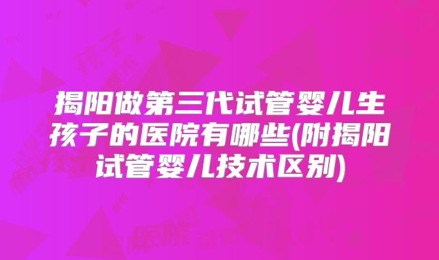 揭阳做第三代试管婴儿生孩子的医院有哪些(附揭阳试管婴儿技术区别)