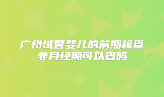 广州试管婴儿的前期检查非月经期可以查吗
