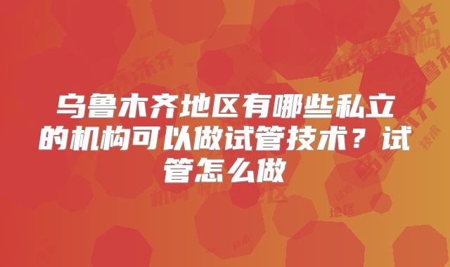 乌鲁木齐地区有哪些私立的机构可以做试管技术？试管怎么做