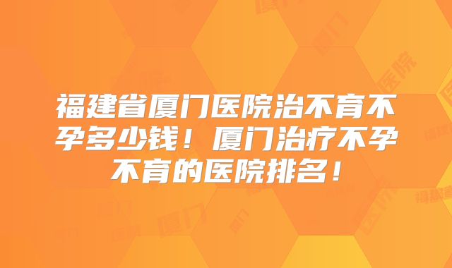 福建省厦门医院治不育不孕多少钱！厦门治疗不孕不育的医院排名！