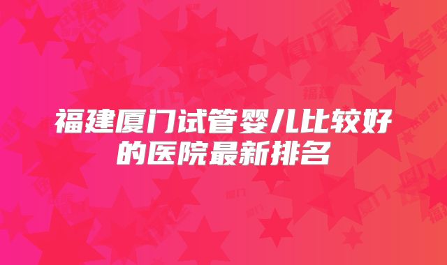 福建厦门试管婴儿比较好的医院最新排名