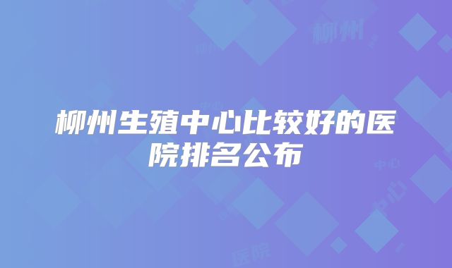 柳州生殖中心比较好的医院排名公布