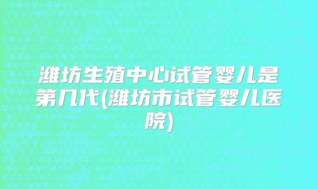潍坊生殖中心试管婴儿是第几代(潍坊市试管婴儿医院)