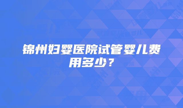 锦州妇婴医院试管婴儿费用多少？