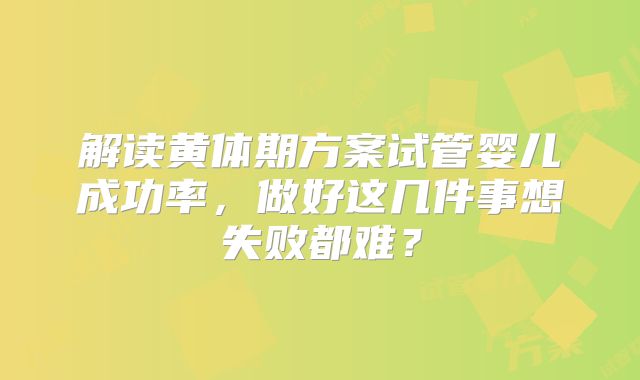 解读黄体期方案试管婴儿成功率,做好这几件事想失败都难?