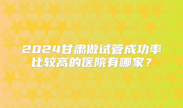 2024甘肃做试管成功率比较高的医院有哪家？