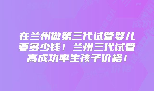 在兰州做第三代试管婴儿要多少钱！兰州三代试管高成功率生孩子价格！