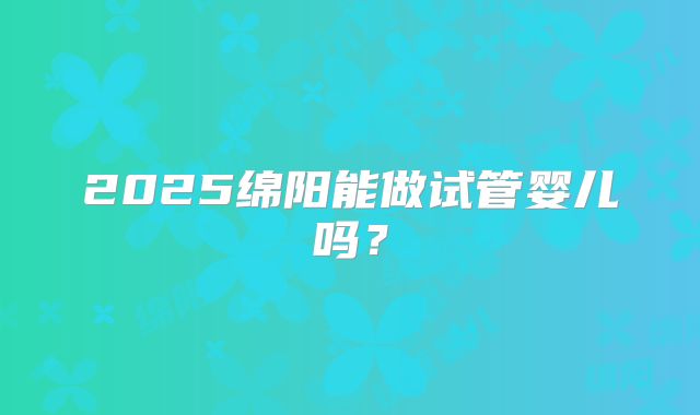 2025绵阳能做试管婴儿吗？