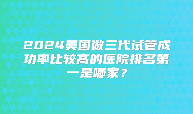 2024美国做三代试管成功率比较高的医院排名第一是哪家？