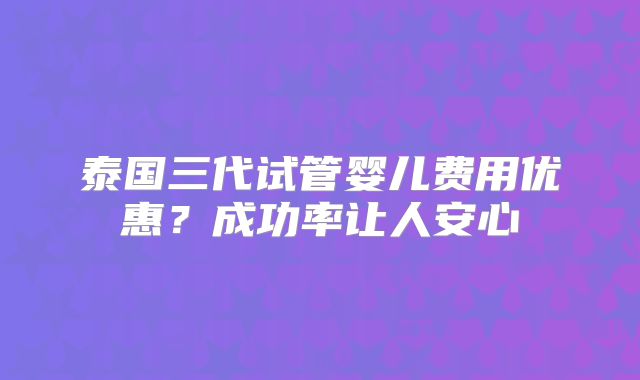 泰国三代试管婴儿费用优惠?成功率让人安心