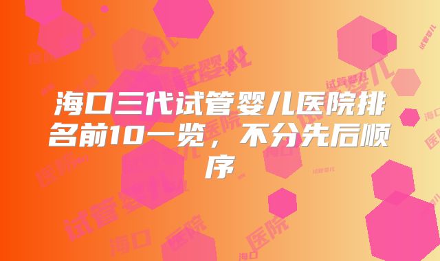 海口三代试管婴儿医院排名前10一览,不分先后顺序