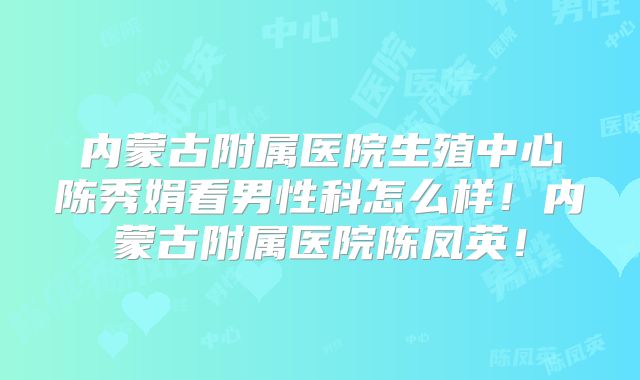 内蒙古附属医院生殖中心陈秀娟看男性科怎么样!内蒙古附属医院陈凤英!
