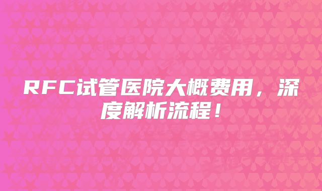 RFC试管医院大概费用，深度解析流程！