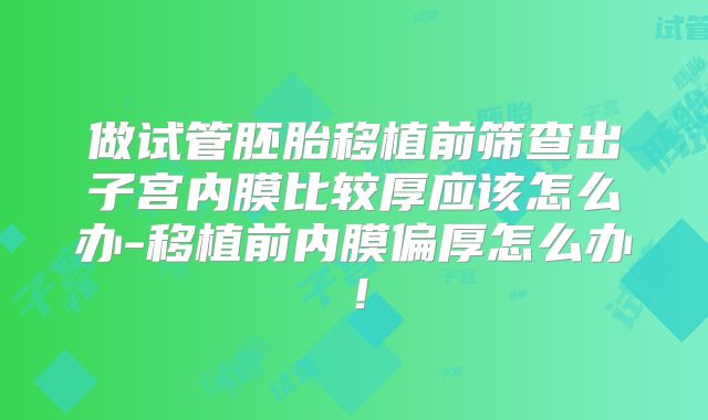 做试管胚胎移植前筛查出子宫内膜比较厚应该怎么办-移植前内膜偏厚怎么办！