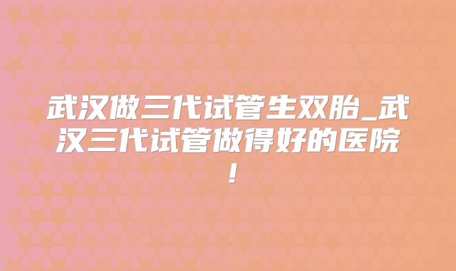 武汉做三代试管生双胎_武汉三代试管做得好的医院！