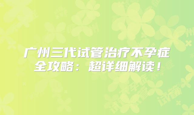广州三代试管治疗不孕症全攻略:超详细解读!