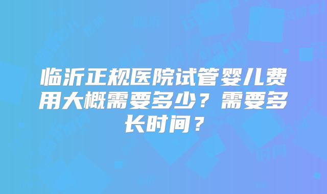 临沂正规医院试管婴儿费用大概需要多少?需要多长时间?