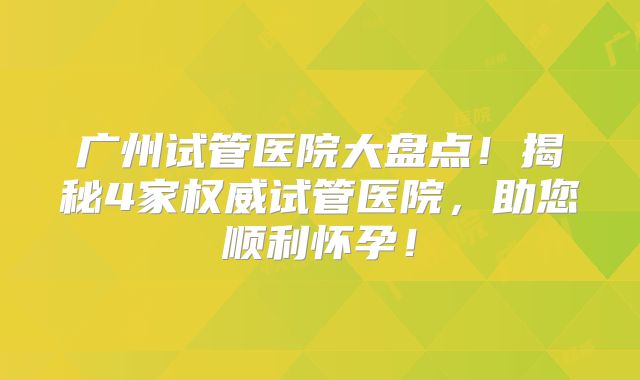 广州试管医院大盘点！揭秘4家权威试管医院，助您顺利怀孕！
