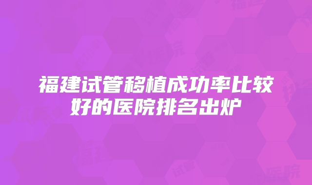 福建试管移植成功率比较好的医院排名出炉