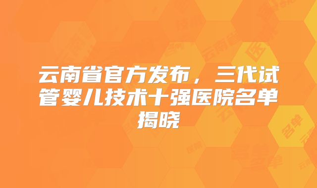 云南省官方发布，三代试管婴儿技术十强医院名单揭晓