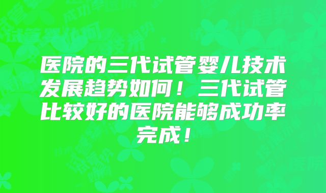 医院的三代试管婴儿技术发展趋势如何！三代试管比较好的医院能够成功率完成！