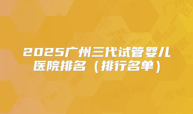 2025广州三代试管婴儿医院排名(排行名单)