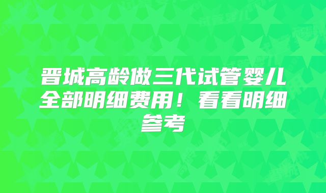晋城高龄做三代试管婴儿全部明细费用！看看明细参考
