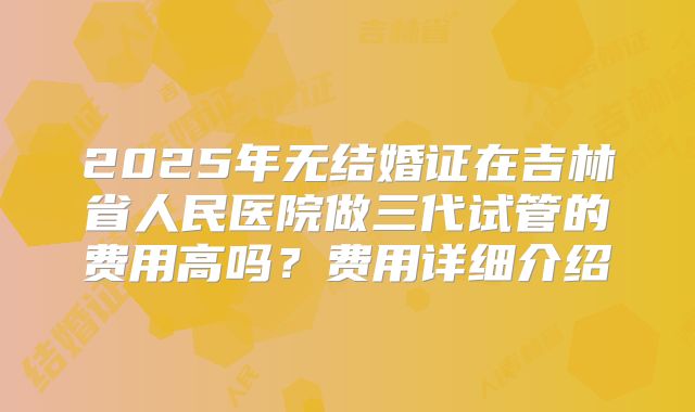 2025年无结婚证在吉林省人民医院做三代试管的费用高吗?费用详细介绍