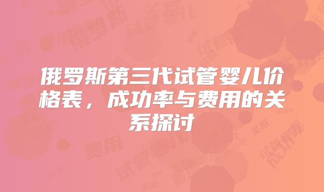 俄罗斯第三代试管婴儿价格表，成功率与费用的关系探讨