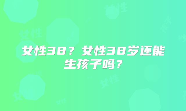 女性38?女性38岁还能生孩子吗?