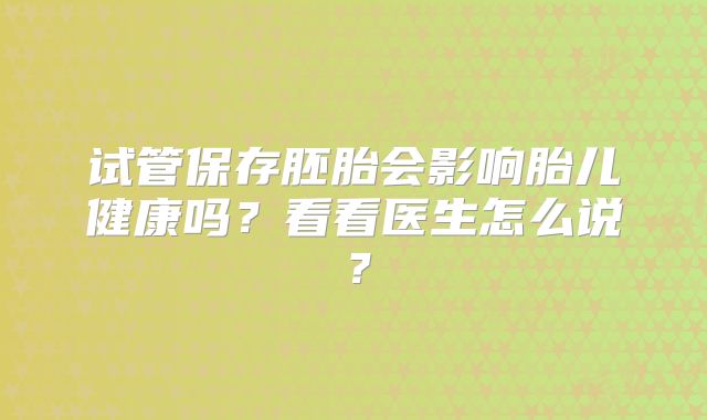 试管保存胚胎会影响胎儿健康吗?看看医生怎么说?