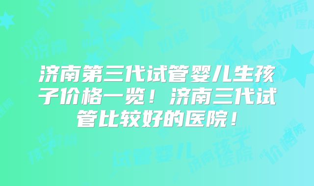 济南第三代试管婴儿生孩子价格一览!济南三代试管比较好的医院!