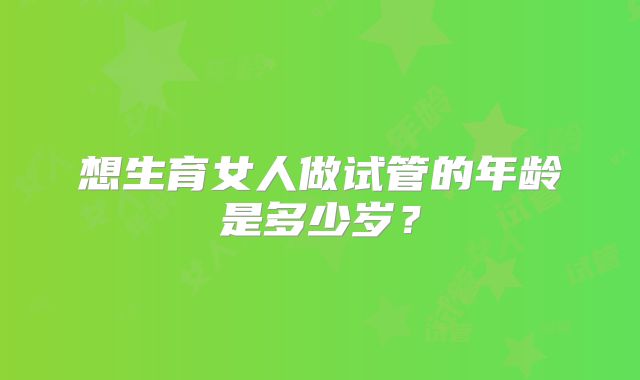 想生育女人做试管的年龄是多少岁?