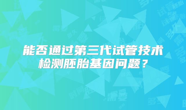 能否通过第三代试管技术检测胚胎基因问题？
