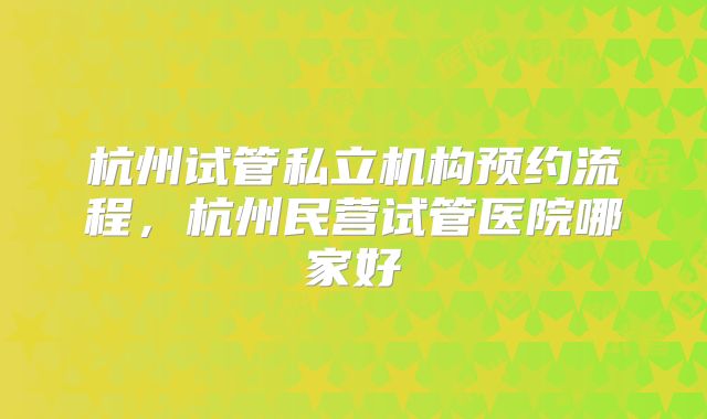杭州试管私立机构预约流程，杭州民营试管医院哪家好
