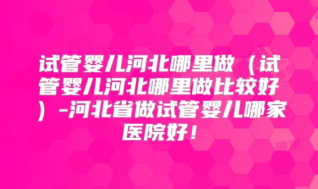 试管婴儿河北哪里做(试管婴儿河北哪里做比较好)-河北省做试管婴儿哪家医院好!