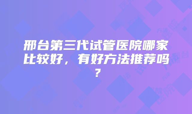 邢台第三代试管医院哪家比较好，有好方法推荐吗？