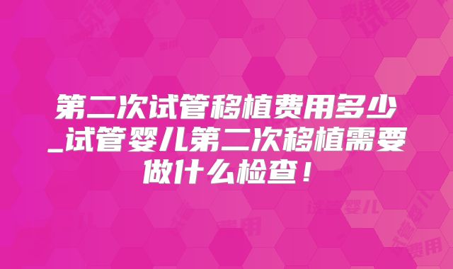 第二次试管移植费用多少_试管婴儿第二次移植需要做什么检查！
