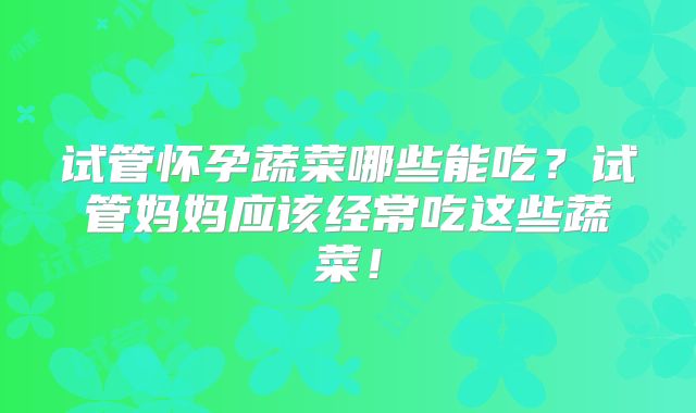 试管怀孕蔬菜哪些能吃？试管妈妈应该经常吃这些蔬菜！