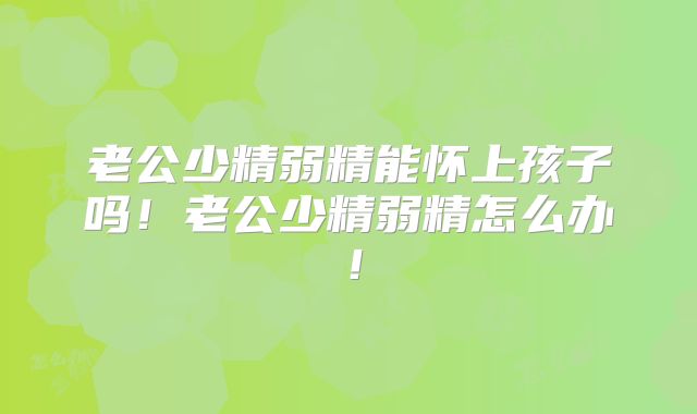 老公少精弱精能怀上孩子吗！老公少精弱精怎么办！