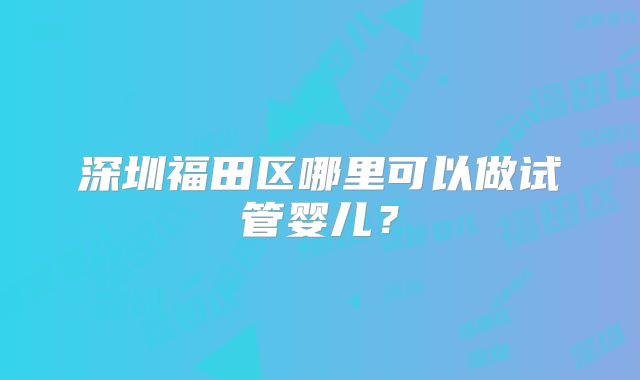 深圳福田区哪里可以做试管婴儿？