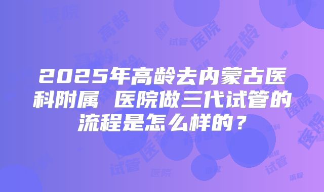 2025年高龄去内蒙古医科附属 医院做三代试管的流程是怎么样的？
