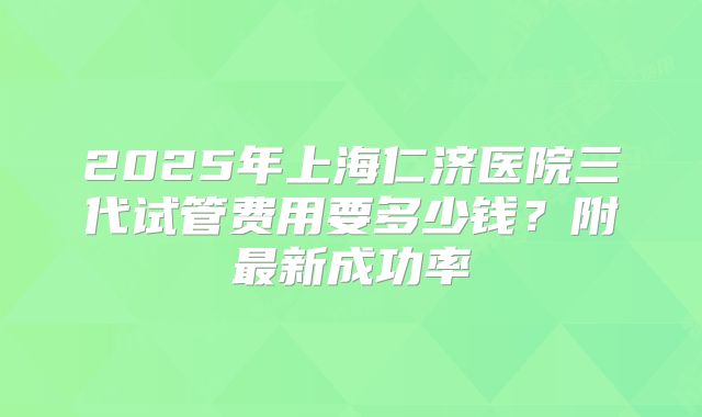 2025年上海仁济医院三代试管费用要多少钱？附最新成功率