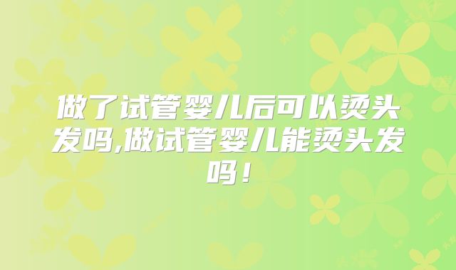 做了试管婴儿后可以烫头发吗,做试管婴儿能烫头发吗!