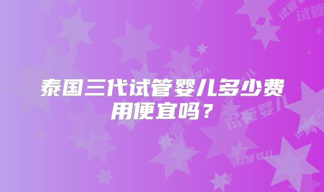 泰国三代试管婴儿多少费用便宜吗?