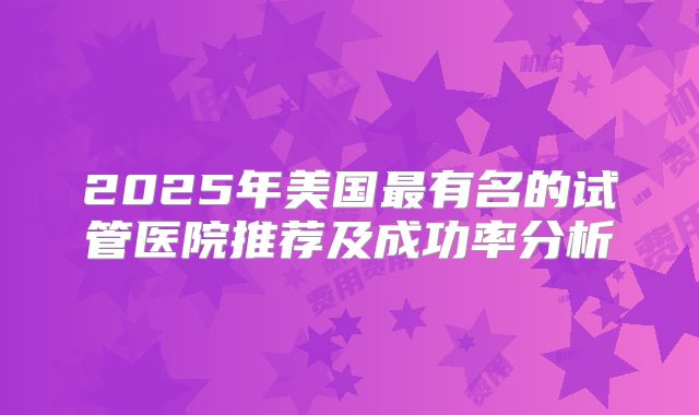 2025年美国最有名的试管医院推荐及成功率分析